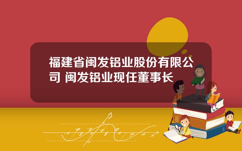 福建省闽发铝业股份有限公司 闽发铝业现任董事长